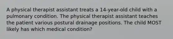 A physical therapist assistant treats a 14-year-old child with a pulmonary condition. The physical therapist assistant teaches the patient various postural drainage positions. The child MOST likely has which medical condition?