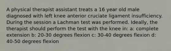 A physical therapist assistant treats a 16 year old male diagnosed with left knee anterior cruciate ligament insufficiency. During the session a Lachman test was performed. Ideally, the therapist should perform the test with the knee in: a: complete extension b: 20-30 degrees flexion c: 30-40 degrees flexion d: 40-50 degrees flexion