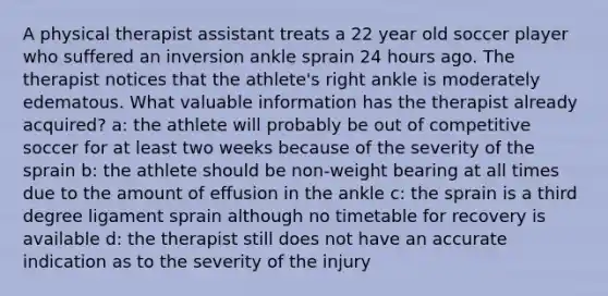 A physical therapist assistant treats a 22 year old soccer player who suffered an inversion ankle sprain 24 hours ago. The therapist notices that the athlete's right ankle is moderately edematous. What valuable information has the therapist already acquired? a: the athlete will probably be out of competitive soccer for at least two weeks because of the severity of the sprain b: the athlete should be non-weight bearing at all times due to the amount of effusion in the ankle c: the sprain is a third degree ligament sprain although no timetable for recovery is available d: the therapist still does not have an accurate indication as to the severity of the injury