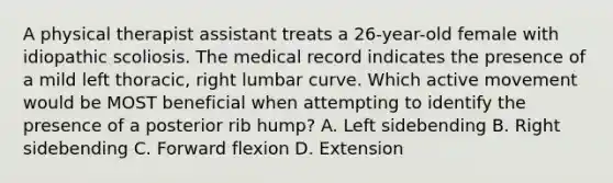 A physical therapist assistant treats a 26-year-old female with idiopathic scoliosis. The medical record indicates the presence of a mild left thoracic, right lumbar curve. Which active movement would be MOST beneficial when attempting to identify the presence of a posterior rib hump? A. Left sidebending B. Right sidebending C. Forward flexion D. Extension