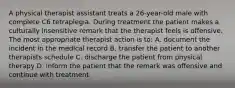 A physical therapist assistant treats a 26-year-old male with complete C6 tetraplegia. During treatment the patient makes a culturally insensitive remark that the therapist feels is offensive. The most appropriate therapist action is to: A. document the incident in the medical record B. transfer the patient to another therapists schedule C. discharge the patient from physical therapy D. inform the patient that the remark was offensive and continue with treatment