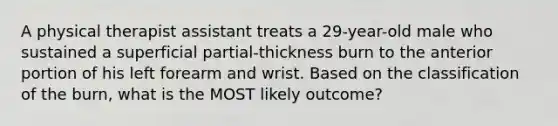 A physical therapist assistant treats a 29-year-old male who sustained a superficial partial-thickness burn to the anterior portion of his left forearm and wrist. Based on the classification of the burn, what is the MOST likely outcome?