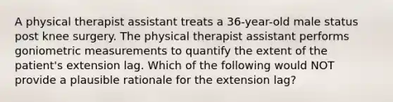 A physical therapist assistant treats a 36-year-old male status post knee surgery. The physical therapist assistant performs goniometric measurements to quantify the extent of the patient's extension lag. Which of the following would NOT provide a plausible rationale for the extension lag?