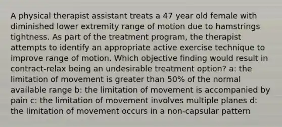 A physical therapist assistant treats a 47 year old female with diminished lower extremity range of motion due to hamstrings tightness. As part of the treatment program, the therapist attempts to identify an appropriate active exercise technique to improve range of motion. Which objective finding would result in contract-relax being an undesirable treatment option? a: the limitation of movement is greater than 50% of the normal available range b: the limitation of movement is accompanied by pain c: the limitation of movement involves multiple planes d: the limitation of movement occurs in a non-capsular pattern