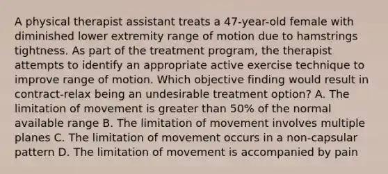 A physical therapist assistant treats a 47-year-old female with diminished lower extremity range of motion due to hamstrings tightness. As part of the treatment program, the therapist attempts to identify an appropriate active exercise technique to improve range of motion. Which objective finding would result in contract-relax being an undesirable treatment option? A. The limitation of movement is <a href='https://www.questionai.com/knowledge/ktgHnBD4o3-greater-than' class='anchor-knowledge'>greater than</a> 50% of the normal available range B. The limitation of movement involves multiple planes C. The limitation of movement occurs in a non-capsular pattern D. The limitation of movement is accompanied by pain