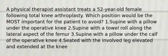 A physical therapist assistant treats a 52-year-old female following total knee arthroplasty. Which position would be the MOST important for the patient to avoid? 1.Supine with a pillow under the operative knee 2.Supine with a towel roll along the lateral aspect of the femur 3.Supine with a pillow under the calf of the operative knee 4.Seated with the involved leg elevated and extended at the knee