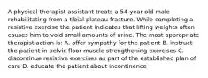 A physical therapist assistant treats a 54-year-old male rehabilitating from a tibial plateau fracture. While completing a resistive exercise the patient indicates that lifting weights often causes him to void small amounts of urine. The most appropriate therapist action is: A. offer sympathy for the patient B. instruct the patient in pelvic floor muscle strengthening exercises C. discontinue resistive exercises as part of the established plan of care D. educate the patient about incontinence