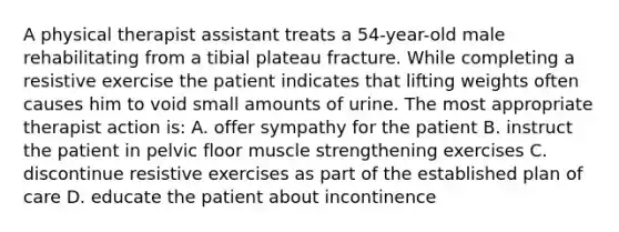 A physical therapist assistant treats a 54-year-old male rehabilitating from a tibial plateau fracture. While completing a resistive exercise the patient indicates that lifting weights often causes him to void small amounts of urine. The most appropriate therapist action is: A. offer sympathy for the patient B. instruct the patient in pelvic floor muscle strengthening exercises C. discontinue resistive exercises as part of the established plan of care D. educate the patient about incontinence