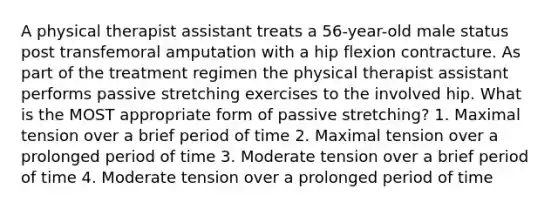 A physical therapist assistant treats a 56-year-old male status post transfemoral amputation with a hip flexion contracture. As part of the treatment regimen the physical therapist assistant performs passive stretching exercises to the involved hip. What is the MOST appropriate form of passive stretching? 1. Maximal tension over a brief period of time 2. Maximal tension over a prolonged period of time 3. Moderate tension over a brief period of time 4. Moderate tension over a prolonged period of time