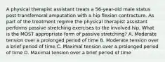 A physical therapist assistant treats a 56-year-old male status post transfemoral amputation with a hip flexion contracture. As part of the treatment regime the physical therapist assistant performs passive stretching exercises to the involved hip. What is the MOST appropriate form of passive stretching? A. Moderate tension over a prolonged period of time B. Moderate tension over a brief period of time C. Maximal tension over a prolonged period of time D. Maximal tension over a brief period of time