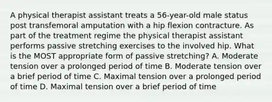 A physical therapist assistant treats a 56-year-old male status post transfemoral amputation with a hip flexion contracture. As part of the treatment regime the physical therapist assistant performs passive stretching exercises to the involved hip. What is the MOST appropriate form of passive stretching? A. Moderate tension over a prolonged period of time B. Moderate tension over a brief period of time C. Maximal tension over a prolonged period of time D. Maximal tension over a brief period of time