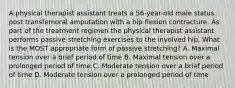 A physical therapist assistant treats a 56-year-old male status post transfemoral amputation with a hip flexion contracture. As part of the treatment regimen the physical therapist assistant performs passive stretching exercises to the involved hip. What is the MOST appropriate form of passive stretching? A. Maximal tension over a brief period of time B. Maximal tension over a prolonged period of time C. Moderate tension over a brief period of time D. Moderate tension over a prolonged period of time