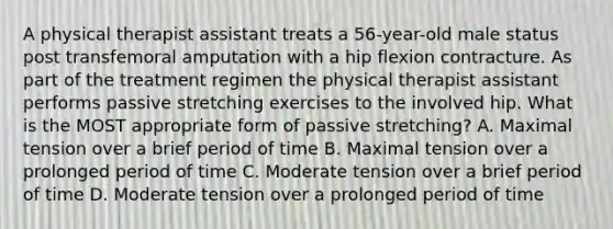 A physical therapist assistant treats a 56-year-old male status post transfemoral amputation with a hip flexion contracture. As part of the treatment regimen the physical therapist assistant performs passive stretching exercises to the involved hip. What is the MOST appropriate form of passive stretching? A. Maximal tension over a brief period of time B. Maximal tension over a prolonged period of time C. Moderate tension over a brief period of time D. Moderate tension over a prolonged period of time