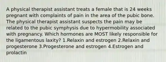 A physical therapist assistant treats a female that is 24 weeks pregnant with complaints of pain in the area of the pubic bone. The physical therapist assistant suspects the pain may be related to the pubic symphysis due to hypermobility associated with pregnancy. Which hormones are MOST likely responsible for the ligamentous laxity? 1.Relaxin and estrogen 2.Relaxin and progesterone 3.Progesterone and estrogen 4.Estrogen and prolactin