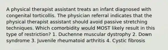 A physical therapist assistant treats an infant diagnosed with congenital torticollis. The physician referral indicates that the physical therapist assistant should avoid passive stretching techniques. Which comorbidity would MOST likely result in this type of restriction? 1. Duchenne muscular dystrophy 2. Down syndrome 3. Juvenile rheumatoid arthritis 4. Cystic fibrosis