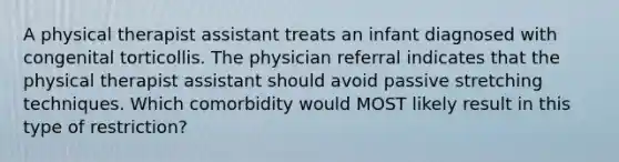 A physical therapist assistant treats an infant diagnosed with congenital torticollis. The physician referral indicates that the physical therapist assistant should avoid passive stretching techniques. Which comorbidity would MOST likely result in this type of restriction?