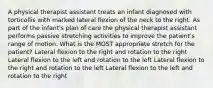 A physical therapist assistant treats an infant diagnosed with torticollis with marked lateral flexion of the neck to the right. As part of the infant's plan of care the physical therapist assistant performs passive stretching activities to improve the patient's range of motion. What is the MOST appropriate stretch for the patient? Lateral flexion to the right and rotation to the right Lateral flexion to the left and rotation to the left Lateral flexion to the right and rotation to the left Lateral flexion to the left and rotation to the right