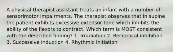 A physical therapist assistant treats an infant with a number of sensorimotor impairments. The therapist observes that in supine the patient exhibits excessive extensor tone which inhibits the ability of the flexors to contract. Which term is MOST consistent with the described finding? 1. Irradiation 2. Reciprocal inhibition 3. Successive induction 4. Rhythmic initiation