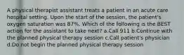 A physical therapist assistant treats a patient in an acute care hospital setting. Upon the start of the session, the patient's oxygen saturation was 87%. Which of the following is the BEST action for the assistant to take next? a.Call 911 b.Continue with the planned physical therapy session c.Call patient's physician d.Do not begin the planned physical therapy session