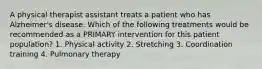 A physical therapist assistant treats a patient who has Alzheimer's disease. Which of the following treatments would be recommended as a PRIMARY intervention for this patient population? 1. Physical activity 2. Stretching 3. Coordination training 4. Pulmonary therapy