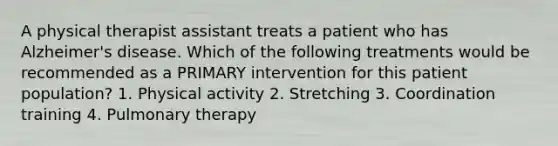 A physical therapist assistant treats a patient who has Alzheimer's disease. Which of the following treatments would be recommended as a PRIMARY intervention for this patient population? 1. Physical activity 2. Stretching 3. Coordination training 4. Pulmonary therapy