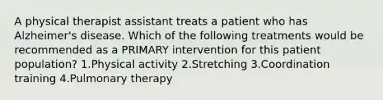 A physical therapist assistant treats a patient who has Alzheimer's disease. Which of the following treatments would be recommended as a PRIMARY intervention for this patient population? 1.Physical activity 2.Stretching 3.Coordination training 4.Pulmonary therapy