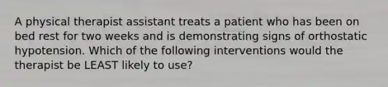 A physical therapist assistant treats a patient who has been on bed rest for two weeks and is demonstrating signs of orthostatic hypotension. Which of the following interventions would the therapist be LEAST likely to use?