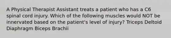 A Physical Therapist Assistant treats a patient who has a C6 spinal cord injury. Which of the following muscles would NOT be innervated based on the patient's level of injury? Triceps Deltoid Diaphragm Biceps Brachii