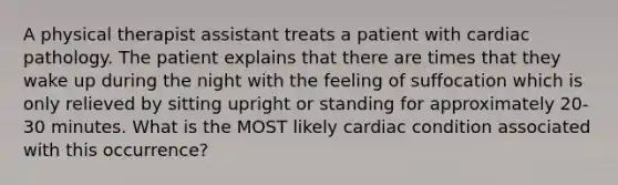 A physical therapist assistant treats a patient with cardiac pathology. The patient explains that there are times that they wake up during the night with the feeling of suffocation which is only relieved by sitting upright or standing for approximately 20-30 minutes. What is the MOST likely cardiac condition associated with this occurrence?