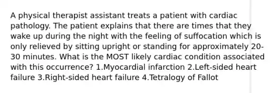 A physical therapist assistant treats a patient with cardiac pathology. The patient explains that there are times that they wake up during the night with the feeling of suffocation which is only relieved by sitting upright or standing for approximately 20-30 minutes. What is the MOST likely cardiac condition associated with this occurrence? 1.Myocardial infarction 2.Left-sided heart failure 3.Right-sided heart failure 4.Tetralogy of Fallot