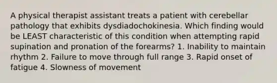 A physical therapist assistant treats a patient with cerebellar pathology that exhibits dysdiadochokinesia. Which finding would be LEAST characteristic of this condition when attempting rapid supination and pronation of the forearms? 1. Inability to maintain rhythm 2. Failure to move through full range 3. Rapid onset of fatigue 4. Slowness of movement