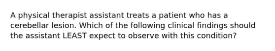 A physical therapist assistant treats a patient who has a cerebellar lesion. Which of the following clinical findings should the assistant LEAST expect to observe with this condition?