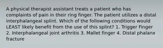 A physical therapist assistant treats a patient who has complaints of pain in their ring finger. The patient utilizes a distal interphalangeal splint. Which of the following conditions would LEAST likely benefit from the use of this splint? 1. Trigger Finger 2. Interphalangeal joint arthritis 3. Mallet finger 4. Distal phalanx fracture