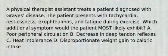 A physical therapist assistant treats a patient diagnosed with Graves' disease. The patient presents with tachycardia, restlessness, exophthalmos, and fatigue during exercise. Which additional symptom would the patient MOST likely exhibit? A. Poor peripheral circulation B. Decrease in deep tendon reflexes C. Heat intolerance D. Disproportionate weight gain to caloric intake