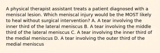 A physical therapist assistant treats a patient diagnosed with a meniscal lesion. Which meniscal injury would be the MOST likely to heal without surgical intervention? A. A tear involving the inner third of the lateral meniscus B. A tear involving the middle third of the lateral meniscus C. A tear involving the inner third of the medial meniscus D. A tear involving the outer third of the medial meniscus