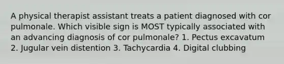 A physical therapist assistant treats a patient diagnosed with cor pulmonale. Which visible sign is MOST typically associated with an advancing diagnosis of cor pulmonale? 1. Pectus excavatum 2. Jugular vein distention 3. Tachycardia 4. Digital clubbing