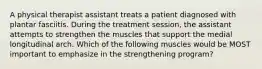 A physical therapist assistant treats a patient diagnosed with plantar fasciitis. During the treatment session, the assistant attempts to strengthen the muscles that support the medial longitudinal arch. Which of the following muscles would be MOST important to emphasize in the strengthening program?