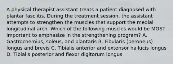 A physical therapist assistant treats a patient diagnosed with plantar fasciitis. During the treatment session, the assistant attempts to strengthen the muscles that support the medial longitudinal arch. Which of the following muscles would be MOST important to emphasize in the strengthening program? A. Gastrocnemius, soleus, and plantaris B. Fibularis (peroneus) longus and brevis C. Tibialis anterior and extensor hallucis longus D. Tibialis posterior and flexor digitorum longus