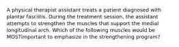 A physical therapist assistant treats a patient diagnosed with plantar fasciitis. During the treatment session, the assistant attempts to strengthen the muscles that support the medial longitudinal arch. Which of the following muscles would be MOSTimportant to emphasize in the strengthening program?