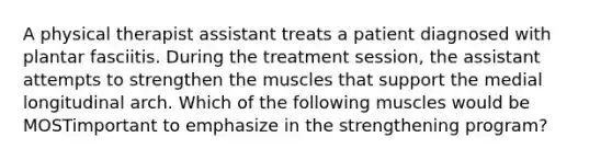 A physical therapist assistant treats a patient diagnosed with plantar fasciitis. During the treatment session, the assistant attempts to strengthen the muscles that support the medial longitudinal arch. Which of the following muscles would be MOSTimportant to emphasize in the strengthening program?