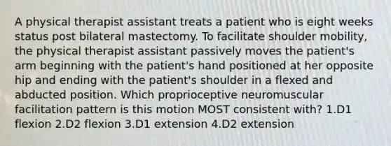 A physical therapist assistant treats a patient who is eight weeks status post bilateral mastectomy. To facilitate shoulder mobility, the physical therapist assistant passively moves the patient's arm beginning with the patient's hand positioned at her opposite hip and ending with the patient's shoulder in a flexed and abducted position. Which proprioceptive neuromuscular facilitation pattern is this motion MOST consistent with? 1.D1 flexion 2.D2 flexion 3.D1 extension 4.D2 extension