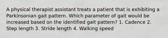 A physical therapist assistant treats a patient that is exhibiting a Parkinsonian gait pattern. Which parameter of gait would be increased based on the identified gait pattern? 1. Cadence 2. Step length 3. Stride length 4. Walking speed