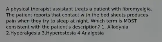 A physical therapist assistant treats a patient with fibromyalgia. The patient reports that contact with the bed sheets produces pain when they try to sleep at night. Which term is MOST consistent with the patient's description? 1. Allodynia 2.Hyperalgesia 3.Hyperestesia 4.Analgesia