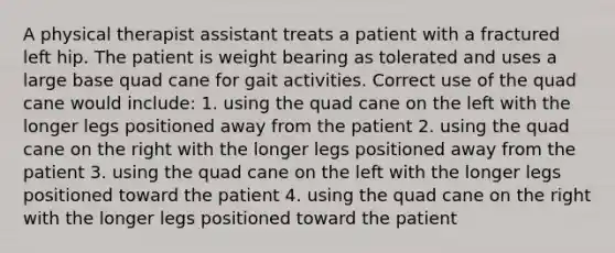 A physical therapist assistant treats a patient with a fractured left hip. The patient is weight bearing as tolerated and uses a large base quad cane for gait activities. Correct use of the quad cane would include: 1. using the quad cane on the left with the longer legs positioned away from the patient 2. using the quad cane on the right with the longer legs positioned away from the patient 3. using the quad cane on the left with the longer legs positioned toward the patient 4. using the quad cane on the right with the longer legs positioned toward the patient