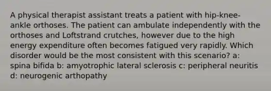 A physical therapist assistant treats a patient with hip-knee-ankle orthoses. The patient can ambulate independently with the orthoses and Loftstrand crutches, however due to the high energy expenditure often becomes fatigued very rapidly. Which disorder would be the most consistent with this scenario? a: spina bifida b: amyotrophic lateral sclerosis c: peripheral neuritis d: neurogenic arthopathy