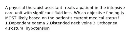 A physical therapist assistant treats a patient in the intensive care unit with significant fluid loss. Which objective finding is MOST likely based on the patient's current medical status? 1.Dependent edema 2.Distended neck veins 3.Orthopnea 4.Postural hypotension