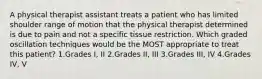 A physical therapist assistant treats a patient who has limited shoulder range of motion that the physical therapist determined is due to pain and not a specific tissue restriction. Which graded oscillation techniques would be the MOST appropriate to treat this patient? 1.Grades I, II 2.Grades II, III 3.Grades III, IV 4.Grades IV, V