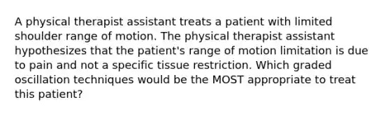 A physical therapist assistant treats a patient with limited shoulder range of motion. The physical therapist assistant hypothesizes that the patient's range of motion limitation is due to pain and not a specific tissue restriction. Which graded oscillation techniques would be the MOST appropriate to treat this patient?