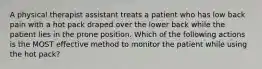 A physical therapist assistant treats a patient who has low back pain with a hot pack draped over the lower back while the patient lies in the prone position. Which of the following actions is the MOST effective method to monitor the patient while using the hot pack?