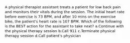 A physical therapist assistant treats a patient for low back pain and monitors their vitals during the session. The initial heart rate before exercise is 73 BPM, and after 10 mins on the exercise bike, the patient's heart rate is 107 BPM. Which of the following is the BEST action for the assistant to take next? a.Continue with the physical therapy session b.Call 911 c.Terminate physical therapy session d.Call patient's physician